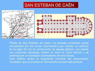 SAN ESTEBAN DE CAËN

    CAËN




Planta de San Esteban de Caen. La fachada occidental queda
encuadrada por dos torres imponentes cuyo impulso se acentuó
en el siglo XII con la construcción de agujas góticas. Los pilares
con columnas adosadas dividen la nave en ocho tramos y se
prolonga por un transepto sobresaliente de dos tramos.
Este edificio ilustra la importante corriente del renacimiento
monástico que se produjo en Normandía durante este periodo.
 