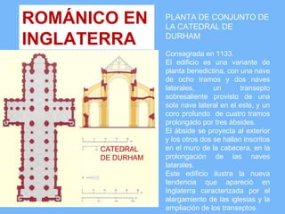 ROMÁNICO EN       PLANTA DE CONJUNTO DE
                  LA CATEDRAL DE
INGLATERRA        DURHAM

                  Consagrada en 1133.
                  El edificio es una variante de
                  planta benedictina, con una nave
                  de ocho tramos y dos naves
                  laterales,      un       transepto
                  sobresaliente provisto de una
                  sola nave lateral en el este, y un
                  coro profundo de cuatro tramos
                  prolongado por tres ábsides.
                  El ábside se proyecta al exterior
                  y los otros dos se hallan inscritos
      CATEDRAL    en el muro de la cabecera, en la
      DE DURHAM   prolongación de las naves
                  laterales.
                  Este edificio ilustra la nueva
                  tendencia que apareció en
                  Inglaterra caracterizada por el
                  alargamiento de las iglesias y la
                  ampliación de los transeptos.
 