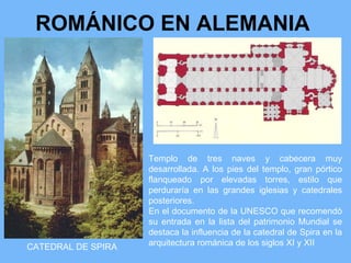 ROMÁNICO EN ALEMANIA




                    Templo de tres naves y cabecera muy
                    desarrollada. A los pies del templo, gran pórtico
                    flanqueado por elevadas torres, estilo que
                    perduraría en las grandes iglesias y catedrales
                    posteriores.
                    En el documento de la UNESCO que recomendó
                    su entrada en la lista del patrimonio Mundial se
                    destaca la influencia de la catedral de Spira en la
CATEDRAL DE SPIRA   arquitectura románica de los siglos XI y XII
 