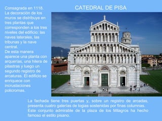 Consagrada en 1118.                   CATEDRAL DE PISA
La decoración de los
muros se distribuye en
tres plantas que
corresponden a los tres
niveles del edificio: las
naves laterales, las
tribunas y la nave
central.
De esta manera
aparece una planta con
arquerías, una hilera de
pilastras y luego un
segundo registro de
arcaturas. El edificio se
enriquece con
incrustaciones
policromas.

             La fachada tiene tres puertas y, sobre un registro de arcadas,
             presenta cuatro galerías de logias sostenidas por finas columnas.
             Este conjunto admirable de la plaza de los Milagros ha hecho
             famoso el estilo pisano.
 