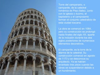 Torre del campanario, o
campanile, de la catedral
románica de Pisa (Italia). Junto
con la iglesia o duomo, el
baptisterio y el camposanto
forman el conjunto catedralicio de
esta ciudad toscana.

La obra se comenzó en 1064,
pero su construcción se prolongó
hasta finales del siglo XII, aparte
de la inclusión durante los dos
siglos posteriores de numerosos
elementos decorativos.

El campanile, es la torre de la
alarma de la catedral. Su
construcción comenzó en agosto
de 1173 y se desconoce su
arquitecto. Ya se habían
levantado tres pisos cuando las
obras se suspendieron debido a
un hundimiento.
 