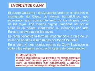 LA ORDEN DE CLUNY

El duque Guillermo I de Aquitania fundó en el año 910 el
monasterio de Cluny, de monjes benedictinos, que
alcanzaron gran autonomía tanto de los obispos como
de los reyes. Los monjes negros, llamados así por el
color de su hábito, extendieron su influencia por toda
Europa, apoyados por los reyes.
La regla benedictina termina imponiéndose a más de un
millar de abadías diseminadas por todo Occidente.
En el siglo XI, los monjes negros de Cluny favorecen el
culto a las reliquias se crean la iglesia de peregrinación.

      EL MONASTERIO
      Fórmula arquitectónica que permite a los monjes conseguir
      el aislamiento necesario para la meditación, el tiempo que
      cubre las necesidades más indispensables y, además,
      ofrece espacios idóneos para entregarse al oficio divino.
 