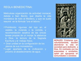 REGLA BENEDICTINA:

Meticulosa organización da actividad monacal,
debida a San Benito, que diseña la vida
monástica de todo el Medievo, y que se suele
resumir en la fórmula “ora et labora.”

 Prohibición rigurosa del lujo en el
  vestido, la vivienda o la comida, y
  recomendación taxativa de las únicas
  tareas propias de un monje: la alabanza
  a Dios, la lectura de la Sagrada
  Escritura y el trabajo físico.                MONJES: Cristianos que,
 Gran unidad en la configuración de los        voluntariamente, deciden
                                                abandonar la vida en
   planos de sus monasterios.                   sociedad para dedicarla a
 Lugar apartado de la civilización y           Dios. En contraste con los
  próximo al abastecimiento de agua.            anacoretas o ermitaños,
                                                optan por agruparse en
                                                comunidades o cenobios
 