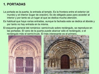 1. PORTADAS

La portada es la puerta, la entrada al templo. Es la frontera entre el exterior (el
    mundo) y el interior (lugar de oración). Es de obligado paso para acceder al
    interior y por tanto es un lugar al que se dedica mucha atención.
Es habitual que haya varias entradas, aunque la fachada este se dedica al ábside y
    por tanto no hay entrada en la misma.
El esquema general del románico: semicírculo sobre rectángulo, se reproduce en
    las portadas. El vano de la puerta puede abarcar sólo el rectángulo, o el
    rectángulo más el semicírculo. El más interesante es el primero.
 