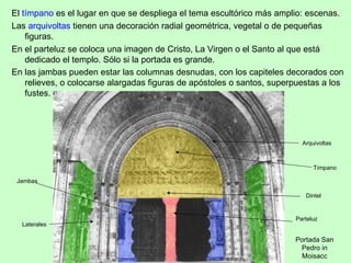El tímpano es el lugar en que se despliega el tema escultórico más amplio: escenas.
Las arquivoltas tienen una decoración radial geométrica, vegetal o de pequeñas
    figuras.
En el parteluz se coloca una imagen de Cristo, La Virgen o el Santo al que está
    dedicado el templo. Sólo si la portada es grande.
En las jambas pueden estar las columnas desnudas, con los capiteles decorados con
    relieves, o colocarse alargadas figuras de apóstoles o santos, superpuestas a los
    fustes.




                                                                          Arquivoltas



                                                                              Tímpano

 Jambas

                                                                           Dintel


                                                                        Parteluz
  Laterales

                                                                        Portada San
                                                                         Pedro in
                                                                          Moisacc
 