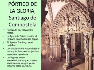 PÓRTICO DE
     LA GLORIA,
     Santiago de
     Compostela
•   Realizado por el Maestro
    Mateo.
•   La figura de Cristo preside el
    tímpano enseñando las llagas.
•   El Apóstol Santiago en el
    parteluz.
•   Los ancianos del Apocalipsis en
    las arquivoltas y en las jambas,
    apóstoles y profetas.
•   Las figuras están
    interrelacionadas y expresan
    sentimientos, rasgos ya del
    próximo estilo GÓTICO.
 