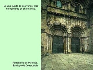 Es una puerta de dos vanos, algo
  no frecuente en el románico.




        Portada de las Platerías.
        Santiago de Compostela
 