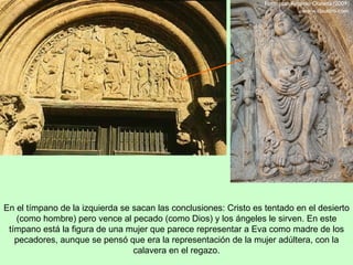 En el tímpano de la izquierda se sacan las conclusiones: Cristo es tentado en el desierto
   (como hombre) pero vence al pecado (como Dios) y los ángeles le sirven. En este
 tímpano está la figura de una mujer que parece representar a Eva como madre de los
   pecadores, aunque se pensó que era la representación de la mujer adúltera, con la
                                 calavera en el regazo.
 