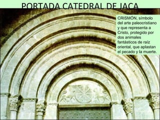 PORTADA CATEDRAL DE JACA
                   CRISMÓN, símbolo
                   del arte paleocristiano
                   y que representa a
                   Cristo, protegido por
                   dos animales
                   fantásticos de raíz
                   oriental, que aplastan
                   el pecado y la muerte.
 
