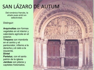 SAN LÁZARO DE AUTUM
  Del románico francés, la
   añado pues entró en
        selectividad.

Distinguir:

Arquivoltas con formas
vegetales en el interior y
calendario agrícola en el
exterior.
Tímpano con mandorla
en el centro y el
pantocrator, infierno a la
derecha y el cielo a la
izquierda.
Dintel
Parteluz, con el santo
patrón de la iglesia
Jambas con pilares y
capiteles historiados.
 