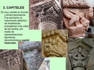 2. CAPITELES
Es muy variado en formas
   y temas decorativos.
   Fue asimismo un
   instrumento didáctico
   de enseñanzas
   evangélicas o las vidas
   de los santos, por
   medio de
   representaciones
   figurativas
   denominándose capitel
   historiado.
 