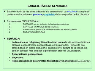 CARACTERÍSTICAS GENERALES
 Subordinación de las artes plásticas a la arquitectura. La escultura subraya las
  partes más importantes: portada y capiteles de las arquerías de los claustros.

 Encontramos ESCULTURA en:
    1.            PORTADAS, en las fachadas de las iglesias románicas.
    2.            CAPITELES y CIMACIOS de las columnas.
    3.            CANECILLOS, piezas que sostienen el alero del edificio o pórtico.
    4.            ESCULTURAS EXENTAS


 TEMÁTICA:
   • La temática es religiosa y tiene finalidad docente, de representaciones
     bíblicas, especialmente apocalípticas, en las portadas. Recuerda que
     estas biblias en piedra que, por el bajísimo nivel cultura de la época, no
     podían conocer más que por la predicación oral y la visualización.
   • Decoraciones geométricas.
   • Vegetales.
   • Representaciones de animales fantásticos y monstruos (origen oriental).
 