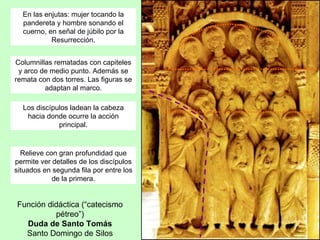 En las enjutas: mujer tocando la
  pandereta y hombre sonando el
  cuerno, en señal de júbilo por la
           Resurrección.


Columnillas rematadas con capiteles
 y arco de medio punto. Además se
remata con dos torres. Las figuras se
         adaptan al marco.

  Los discípulos ladean la cabeza
   hacia donde ocurre la acción
             principal.


  Relieve con gran profundidad que
permite ver detalles de los discípulos
situados en segunda fila por entre los
            de la primera.


Función didáctica (“catecismo
          pétreo”)
  Duda de Santo Tomás
  Santo Domingo de Silos
 