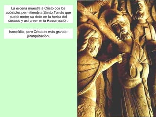 La escena muestra a Cristo con los
apóstoles permitiendo a Santo Tomás que
  pueda meter su dedo en la herida del
 costado y así creer en la Resurrección.


  Isocefalia, pero Cristo es más grande:
               jerarquización.
 
