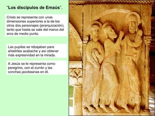 “Los discípulos de Emaús”.

Cristo se representa con unas
dimensiones superiores a la de los
otros dos personajes (jerarquización),
tanto que hasta se sale del marco del
arco de medio punto.


Las pupilas se rebajaban para
añadirles azabache y así obtener
más expresividad en la mirada.

A Jesús se le representa como
peregrino, con el zurrón y las
conchas jacobeanas en él.
 