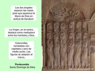 Los dos ángeles
      separan las nubes
    para que aparezca la
       Mano de Dios en
     actitud de bendecir.



 La Virgen, en el centro,
destaca como mediadora
entre los hombres y Dios.


        Columnillas
      rematadas con
    capiteles y arco de
     medio punto. Las
  figuras se adaptan al
          marco.


     Pentecostés
 Santo Domingo de Silos
 