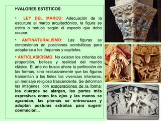 VALORES ESTÉTICOS:

•    LEY DEL MARCO: Adecuación de la
escultura al marco arquitectónico, la figura se
estira o reduce según el espacio que debe
ocupar.
• ANTINATURALISMO: Las figuras se
contorsionan en posiciones acrobáticas para
adaptarse a los tímpanos y capiteles.
• ANTICLASICISMO. No existen los criterios de
proporción, belleza y realidad del mundo
clásico. El arte no busca ahora la perfección de
las formas, sino exclusivamente que las figuras
transmitan a los fieles las vivencias interiores,
un mensaje religioso trascendente. Se deforman
las imágenes, con exageraciones de la forma:
los cuerpos se alargan, las partes más
expresivas como los ojos y las manos se
agrandan, las piernas se entrecruzan y
adoptan posturas extrañas para sugerir
conmoción...
 