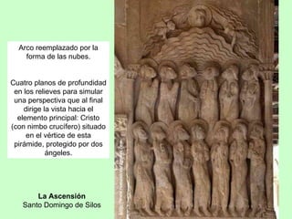 Arco reemplazado por la
    forma de las nubes.


Cuatro planos de profundidad
 en los relieves para simular
 una perspectiva que al final
    dirige la vista hacia el
  elemento principal: Cristo
(con nimbo crucífero) situado
     en el vértice de esta
 pirámide, protegido por dos
            ángeles.




       La Ascensión
   Santo Domingo de Silos
 
