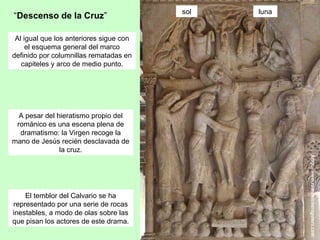 sol   luna
“Descenso de la Cruz”

 Al igual que los anteriores sigue con
     el esquema general del marco
definido por columnillas rematadas en
   capiteles y arco de medio punto.




  A pesar del hieratismo propio del
 románico es una escena plena de
  dramatismo: la Virgen recoge la
mano de Jesús recién desclavada de
               la cruz.




    El temblor del Calvario se ha
representado por una serie de rocas
inestables, a modo de olas sobre las
que pisan los actores de este drama.
 