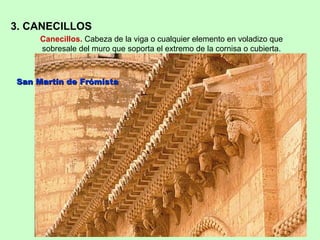 3. CANECILLOS
     Canecillos. Cabeza de la viga o cualquier elemento en voladizo que
     sobresale del muro que soporta el extremo de la cornisa o cubierta.



San Martín de Frómista
 