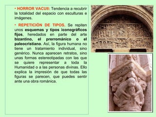 • HORROR VACUII: Tendencia a recubrir
la totalidad del espacio con esculturas e
imágenes.
• REPETICIÓN DE TIPOS. Se repiten
unos esquemas y tipos iconográficos
fijos, heredados en parte del arte
bizantino, el prerrománico o el
paleocristiano. Así, la figura humana no
tiene un tratamiento individual, sino
genérico. Nunca aparecen retratos, sino
unas formas estereotipadas con las que
se quiere representar a toda la
Humanidad o a las personas divinas. Ello
explica la impresión de que todas las
figuras se parecen, que puedes sentir
ante una obra románica.
 
