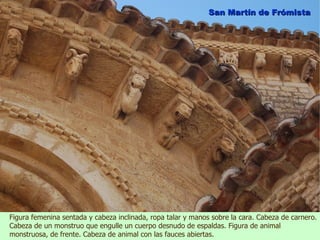 San Martín de Frómista




Figura femenina sentada y cabeza inclinada, ropa talar y manos sobre la cara. Cabeza de carnero.
Cabeza de un monstruo que engulle un cuerpo desnudo de espaldas. Figura de animal
monstruosa, de frente. Cabeza de animal con las fauces abiertas.
 