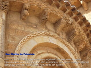 San Martín de Frómista

León con la cola vuelta sobre el cuerpo y sujetando una bola entre las patas.
Figura humana con túnica que deja libre las piernas y que parece cabalgar sobre un
león al que abre las fauces. Rostro humanoide con cuernos.
 