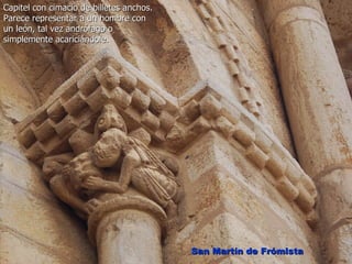 Capitel con cimacio de billetes anchos.
Parece representar a un hombre con
un león, tal vez andrófago o
simplemente acariciándole.




                                          San Martín de Frómista
 