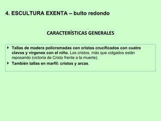 4. ESCULTURA EXENTA – bulto redondo


                    CARACTERÍSTICAS GENERALES

 Tallas de madera policromadas con cristos crucificados con cuatro
  clavos y vírgenes con el niño. Los cristos, más que colgados están
  reposando (victoria de Cristo frente a la muerte).
 También tallas en marfil: cristos y arcas.
 