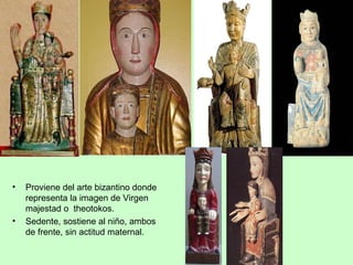•   Proviene del arte bizantino donde
    representa la imagen de Virgen
    majestad o theotokos.
•   Sedente, sostiene al niño, ambos
    de frente, sin actitud maternal.
 