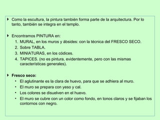  Como la escultura, la pintura también forma parte de la arquitectura. Por lo
  tanto, también se integra en el templo.

 Encontramos PINTURA en:
   1. MURAL, en los muros y ábsides: con la técnica del FRESCO SECO.
   2. Sobre TABLA.
   3. MINIATURAS, en los códices.
   4. TAPICES. (no es pintura, evidentemente, pero con las mismas
      características generales).

 Fresco seco:
    • El aglutinante es la clara de huevo, para que se adhiera al muro.
    • El muro se prepara con yeso y cal.
    • Los colores se disuelven en el huevo.
    • El muro se cubre con un color como fondo, en tonos claros y se fijaban los
      contornos con negro.
 