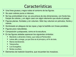 Características
 Una línea gruesa y negra rodea el contorno de las figuras.
 Se usan colores puros e intensos.
 No hay profundidad ni luz: es una pintura de dos dimensiones, con fondo liso,
  franjas de colores, y en algún caso con algún elemento que alude al paisaje.
 Figuras planas, frontales y sin volumen. Sólo hay volumen en pómulos, frente y
  manos.
 Sombreado en pliegues de las ropas y bajo la barbilla con líneas paralelas.
 Figuras poco naturalistas.
 Composición yuxtapuesta, como en la escultura.
 En las figuras aisladas aparecen los siguientes símbolos:
       Mandorla o almendra mística, que rodea al Pantocrátor.
       Letras alfa y omega, ya que Dios es el principio y el fin de todo.
       Manos bendiciendo.
       Tetramorfos.
       Los Evangelios.
       Nimbo crucífero.
 Elementos de tradición bizantina, que recuerdan los mosaicos.
 