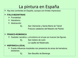 La pintura en España
 Hay tres corrientes en España, aunque con límites imprecisos:

 ITALO-BIZANTINAS
     Frontalidad
     Hieratismo
     Abstracción
                 Ej.      San Clemente y Santa María de Tahull
                          Frescos catalanes del Maestro de Pedret.

 FRANCO-ROMÁNICA
    Carácter narrativo, y el entorno en el que se mueven las figuras.
                  Ej.    San Isidoro de León
                         La capilla de Maderuelo.
 HISPÁNICA-LOCAL
    Fuerte influencia mozárabe con presencia de arcos de herradura,
      bestiarios.
                  Ej.    San Baudilio de Berlanga
 