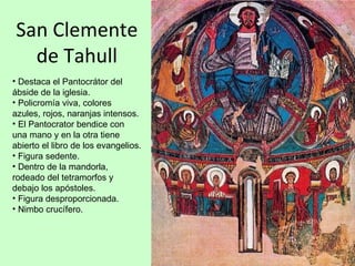 San Clemente
  de Tahull
• Destaca el Pantocrátor del
ábside de la iglesia.
• Policromía viva, colores
azules, rojos, naranjas intensos.
• El Pantocrator bendice con
una mano y en la otra tiene
abierto el libro de los evangelios.
• Figura sedente.
• Dentro de la mandorla,
rodeado del tetramorfos y
debajo los apóstoles.
• Figura desproporcionada.
• Nimbo crucífero.
 