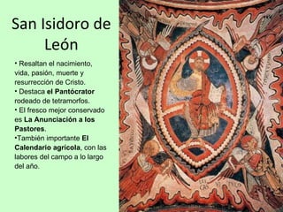 San Isidoro de
     León
• Resaltan el nacimiento,
vida, pasión, muerte y
resurrección de Cristo.
• Destaca el Pantócrator
rodeado de tetramorfos.
• El fresco mejor conservado
es La Anunciación a los
Pastores.
•También importante El
Calendario agrícola, con las
labores del campo a lo largo
del año.
 