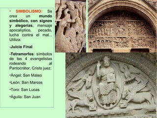 • SIMBOLISMO: Se
crea      un   mundo
simbólico, con signos
y alegorías, mensaje
apocalíptico, pecado,
lucha contra el mal...
Utiliza:
-Juicio Final
-Tetramorfos: símbolos
de los 4 evangelistas
rodeando               al
Pantocrátor, Cristo juez:
•Ángel: San Mateo
•León: San Marcos
•Toro: San Lucas
•Águila: San Juan
 