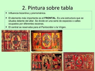 2. Pintura sobre tabla
 Influencia bizantina y prerrománica.

 El elemento más importante es el FRONTAL. Es una estructura que se
  situaba delante del altar. Se divide en una serie de espacios o calles
  ocupados por diferentes escenas.
 El central se reservaba para el Pantocrátor o la Virgen.
 