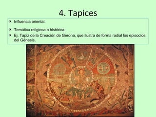 4. Tapices
 Influencia oriental.

 Temática religiosa o histórica.
 Ej. Tapiz de la Creación de Gerona, que ilustra de forma radial los episodios
  del Génesis.
 
