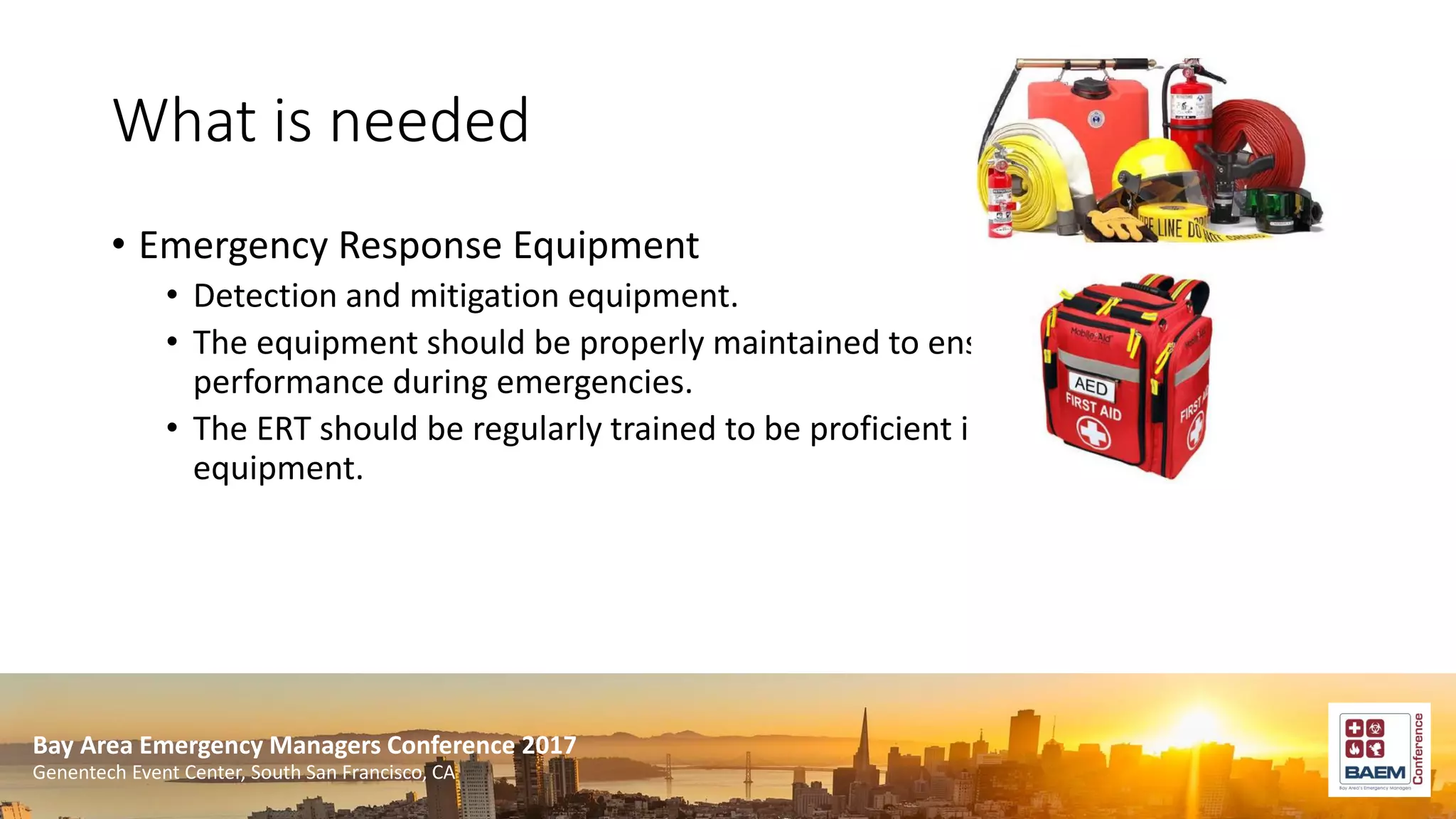 Bay Area Emergency Managers Conference 2017
Genentech Event Center, South San Francisco, CA
What is needed
• Emergency Response Equipment
• Detection and mitigation equipment.
• The equipment should be properly maintained to ensure optimal
performance during emergencies.
• The ERT should be regularly trained to be proficient in the usage of the
equipment.
 