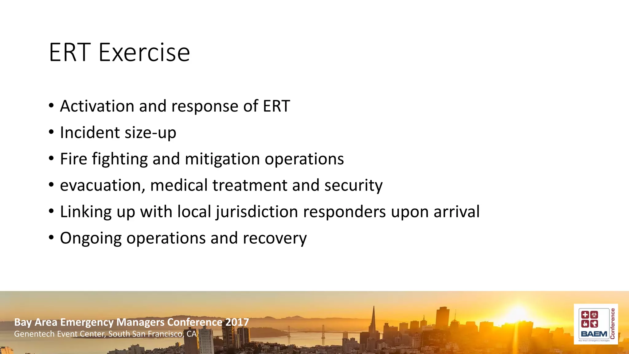 Bay Area Emergency Managers Conference 2017
Genentech Event Center, South San Francisco, CA
ERT Exercise
• Activation and response of ERT
• Incident size-up
• Fire fighting and mitigation operations
• evacuation, medical treatment and security
• Linking up with local jurisdiction responders upon arrival
• Ongoing operations and recovery
 