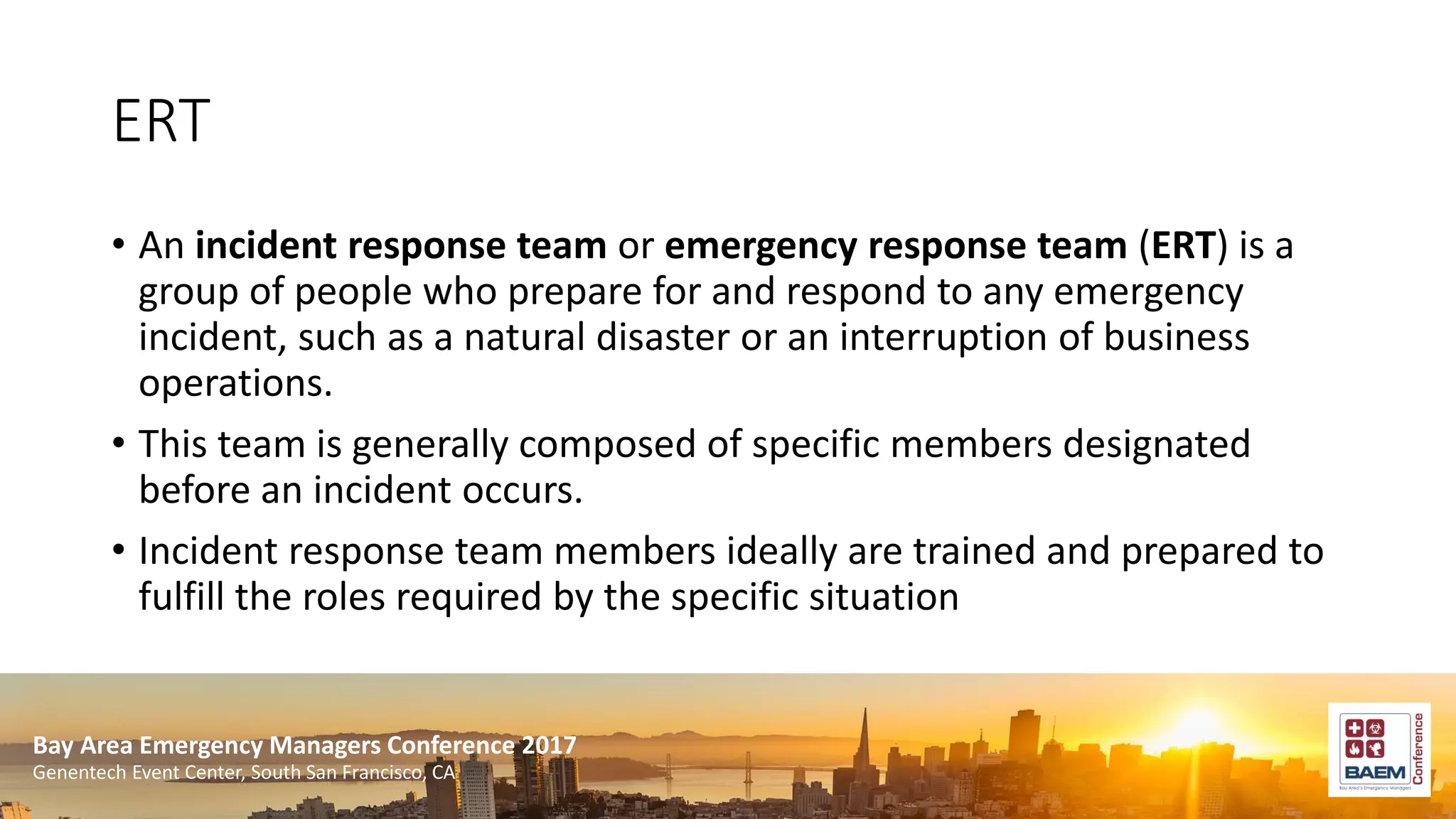 Bay Area Emergency Managers Conference 2017
Genentech Event Center, South San Francisco, CA
ERT
• An incident response team or emergency response team (ERT) is a
group of people who prepare for and respond to any emergency
incident, such as a natural disaster or an interruption of business
operations.
• This team is generally composed of specific members designated
before an incident occurs.
• Incident response team members ideally are trained and prepared to
fulfill the roles required by the specific situation
 