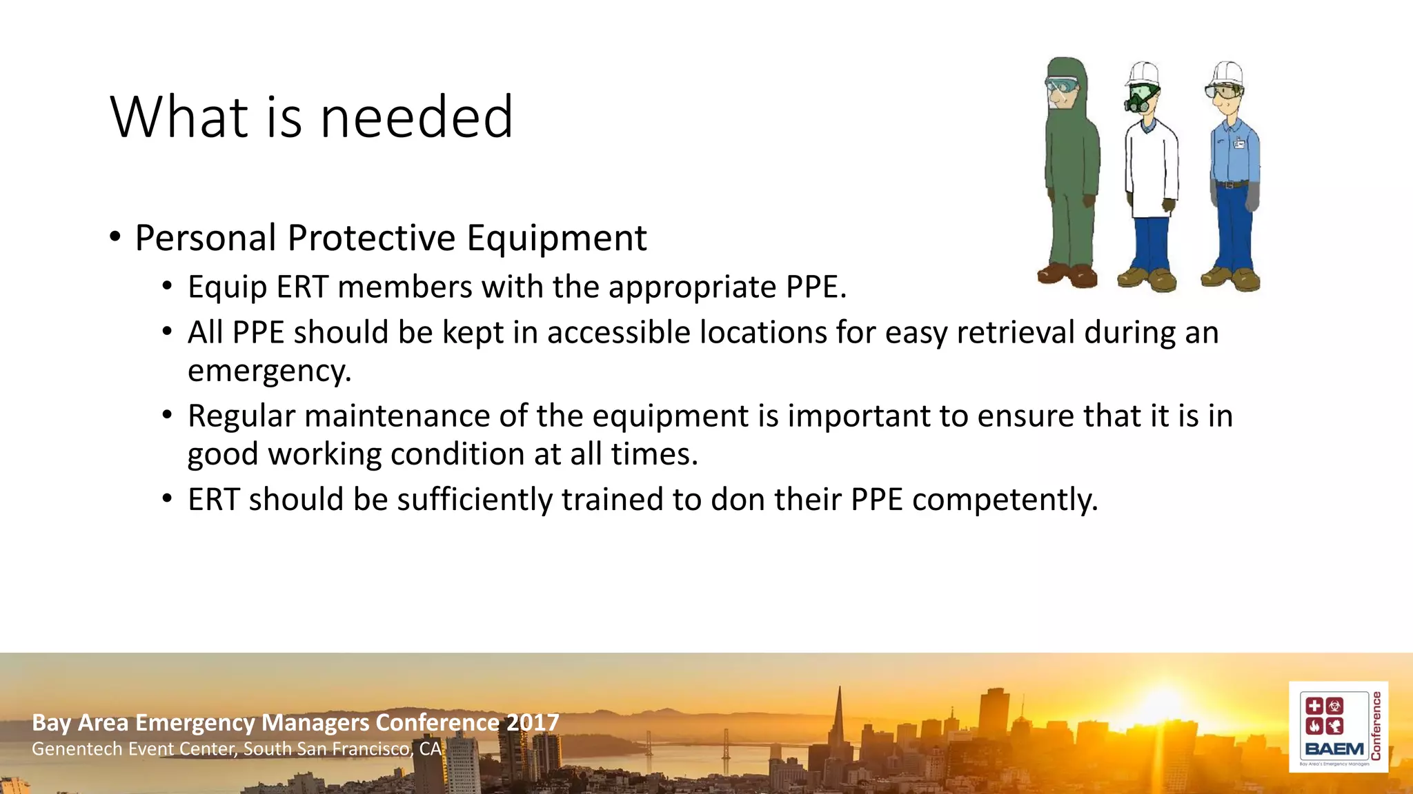 Bay Area Emergency Managers Conference 2017
Genentech Event Center, South San Francisco, CA
What is needed
• Personal Protective Equipment
• Equip ERT members with the appropriate PPE.
• All PPE should be kept in accessible locations for easy retrieval during an
emergency.
• Regular maintenance of the equipment is important to ensure that it is in
good working condition at all times.
• ERT should be sufficiently trained to don their PPE competently.
 