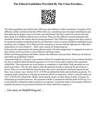 The Ethical Guidelines Provided By The Cima Provides...
The ethical guidelines provided by the CIMA provides different conflict resolutions. Examples of the
different conflict resolutions that the CIMA offers are; considering facts for proper identification and
then applying the proper course of actions once determined. The facts need to be relevant fact and
there needs to be different ethical issues involved. There are also different essential principles that
should be related to the matters that are being questioned. The CIMA also suggests that there needs to
be internal procedures established and also an alternative course of action should be established incase
anything were to happen. The CIMA provides a meeting or session with the right person within their
organization or even a board of ... Show more content on Helpwriting.net ...
It also provides opportunities for getting disassociated with such engagements or engagement teams so
that conflict can be resolved in a more efficient and faster matter.
Define facilitating payments and bribes. Discuss the difference between them. Which are all allowed
and which are prohibited? Explain
A payment made by a citizen to a government official for expedite the process of government facilities
for who is entitled called facilitation payment in U.S. but in some other countries these payments
called bribe. These payments are extra burden on companies or individuals. Both payments are not
good as per ethics. This fee only applies when the payment if made to speed up the government s
action. There are several different classifications that can be considered a facilitation payment and
these vary in many ways. Section 162 C of FCPA act defined the bribe and facilitation payments. If a
company made a payment to a foreign government official or employees which is unlawful under sec
162 c of FCPAAct called bribe. Bribes can be paid by money or other things in place of money for
influencing government decision. The payment of bribe is considered unlawful under FCPA act, so it
is not allowed as deduction under income tax as expenses. A payment made to Government official to
expedite the process of government facilities for whose otherwise company or
... Get more on HelpWriting.net ...
 
