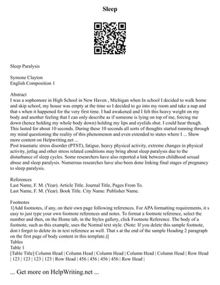 Sleep
Sleep Paralysis
Symone Clayton
English Composition 1
Abstract
I was a sophomore in High School in New Haven , Michigan when In school I decided to walk home
and skip school, my house was empty at the time so I decided to go into my room and take a nap and
that s when it happened for the very first time. I had awakened and I felt this heavy weight on my
body and another feeling that I can only describe as if someone is lying on top of me, forcing me
down (hence holding my whole body down) holding my lips and eyelids shut. I could hear though.
This lasted for about 10 seconds. During these 10 seconds all sorts of thoughts started running through
my mind questioning the reality of this phenomenon and even extended to states where I ... Show
more content on Helpwriting.net ...
Post traumatic stress disorder (PTST), fatigue, heavy physical activity, extreme changes in physical
activity, jetlag and other stress related conditions may bring about sleep paralysis due to the
disturbance of sleep cycles. Some researchers have also reported a link between childhood sexual
abuse and sleep paralysis. Numerous researches have also been done linking final stages of pregnancy
to sleep paralysis.
References
Last Name, F. M. (Year). Article Title. Journal Title, Pages From To.
Last Name, F. M. (Year). Book Title. City Name: Publisher Name.
Footnotes
1[Add footnotes, if any, on their own page following references. For APA formatting requirements, it s
easy to just type your own footnote references and notes. To format a footnote reference, select the
number and then, on the Home tab, in the Styles gallery, click Footnote Reference. The body of a
footnote, such as this example, uses the Normal text style. (Note: If you delete this sample footnote,
don t forget to delete its in text reference as well. That s at the end of the sample Heading 2 paragraph
on the first page of body content in this template.)]
Tables
Table 1
[Table Title] Column Head | Column Head | Column Head | Column Head | Column Head | Row Head
| 123 | 123 | 123 | 123 | Row Head | 456 | 456 | 456 | 456 | Row Head |
... Get more on HelpWriting.net ...
 