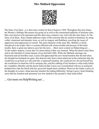 Mrs Mallard Oppression
The Story of an Hour , is a short story written by Kate Chopin in 1894. Throughout this time frame,
the Women s Suffrage Movement was going on as well as the constrained traditions of feminine roles.
Men were known to be dominant and this short story connects very well with this time frame. In The
Story of an Hour , Kate Chopin addresses many of the concerns that are central to feminism, by using
verbal, situational and dramatic irony, as well as imagery and flashback, unveiling the issues of
oppression and suppression in women. The main character of the story Mrs. Mallard, is firstly
introduced to the reader. She is a women afflicted with a heart trouble and because of this heart
trouble, there is great care taken to give her the news ... Show more content on Helpwriting.net ...
To the readers surprise, Louise dies of a heart attack at that very moment. When the doctor came there
said to she had died of a heart disease of joy that kills (308). While the Mallards marriage was
functional and not horribly cruel, Louise still appreciated the new found freedom that she had when
she thought her husband was gone. She died not only from a heart attack but at the realization that she
would have to go back to a sub surd role, a repressed situation, she would not live for just herself but
she would have to bend her will to someone else, and this robbing of the freedom is what really killed
her. Josephine, Brentley and the doctor believed that Louise was overwhelmed with joy at seeing her
husband alive that the shock kills her, given her fragile heart condition. However the reader is privy to
the thoughts in Louise s head and may interpret the ending differently. Seeing Louise s heart breaking
sense that her freedom and autonomy was now dashed to the ground is what really killed
... Get more on HelpWriting.net ...
 