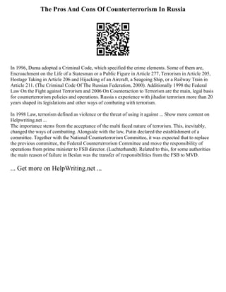 The Pros And Cons Of Counterterrorism In Russia
In 1996, Duma adopted a Criminal Code, which specified the crime elements. Some of them are,
Encroachment on the Life of a Statesman or a Public Figure in Article 277, Terrorism in Article 205,
Hostage Taking in Article 206 and Hijacking of an Aircraft, a Seagoing Ship, or a Railway Train in
Article 211. (The Criminal Code Of The Russian Federation, 2000). Additionally 1998 the Federal
Law On the Fight against Terrorism and 2006 On Counteraction to Terrorism are the main, legal basis
for counterterrorism policies and operations. Russia s experience with jihadist terrorism more than 20
years shaped its legislations and other ways of combating with terrorism.
In 1998 Law, terrorism defined as violence or the threat of using it against ... Show more content on
Helpwriting.net ...
The importance stems from the acceptance of the multi faced nature of terrorism. This, inevitably,
changed the ways of combatting. Alongside with the law, Putin declared the establishment of a
committee. Together with the National Counterterrorism Committee, it was expected that to replace
the previous committee, the Federal Counterterrorism Committee and move the responsibility of
operations from prime minister to FSB director. (Luchterhandt). Related to this, for some authorities
the main reason of failure in Beslan was the transfer of responsibilities from the FSB to MVD.
... Get more on HelpWriting.net ...
 