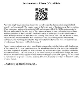 Environmental Effects Of Acid Rain
Acid rain, simply put, is a mixture of rainwater and a few specific chemicals that are emitted both
naturally and non naturally. The process occurs in the lowest layer of the atmosphere, the troposphere.
When compounds such as sulfuric dioxide(SO2) and nitrogen oxides(NO, NO2), are transported to
this layer and react with the other parts of the troposphere(water, oxygen, carbon dioxide). Acid rain
was first discovered in Sweden in 1872, but has been seen as a more prevalent problem in modern
times. Although research had been conducted for many years on acid rain, it did not become an issue
for society until around the 1980 s. Acid rain s effects were vast, harming natural environments,
architecture, and even the public s health. Regulation of chemical emissions have lessened the threat
of acid rain, yet it remains a problem to this day. A
As previously mentioned, acid rain is caused by the mixture of chemical emissions with the elements
of the troposphere. It s very important to note that water has a natural acidity, it s the excess of oxides
that cause the problem. But how did those emissions and oxides make it there? Naturally, compounds
like carbon dioxide(CO2), nitric oxide(NO), and sulfur dioxide(SO2), are released through just a few
processes: decomposition of organic matter, electric discharge(reactions with lightning and the ozone),
as well as release of gasses in volcanic eruptions. However, these only contribute to the natural acidity
of water. Human
... Get more on HelpWriting.net ...
 