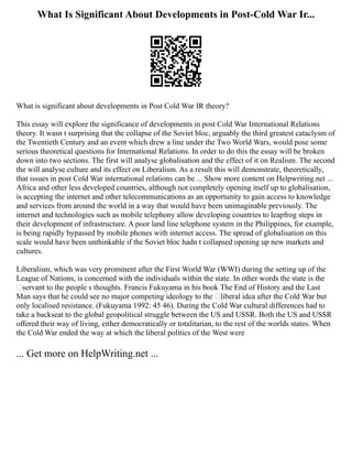 What Is Significant About Developments in Post-Cold War Ir...
What is significant about developments in Post Cold War IR theory?
This essay will explore the significance of developments in post Cold War International Relations
theory. It wasn t surprising that the collapse of the Soviet bloc, arguably the third greatest cataclysm of
the Twentieth Century and an event which drew a line under the Two World Wars, would pose some
serious theoretical questions for International Relations. In order to do this the essay will be broken
down into two sections. The first will analyse globalisation and the effect of it on Realism. The second
the will analyse culture and its effect on Liberalism. As a result this will demonstrate, theoretically,
that issues in post Cold War international relations can be ... Show more content on Helpwriting.net ...
Africa and other less developed countries, although not completely opening itself up to globalisation,
is accepting the internet and other telecommunications as an opportunity to gain access to knowledge
and services from around the world in a way that would have been unimaginable previously. The
internet and technologies such as mobile telephony allow developing countries to leapfrog steps in
their development of infrastructure. A poor land line telephone system in the Philippines, for example,
is being rapidly bypassed by mobile phones with internet access. The spread of globalisation on this
scale would have been unthinkable if the Soviet bloc hadn t collapsed opening up new markets and
cultures.
Liberalism, which was very prominent after the First World War (WWI) during the setting up of the
League of Nations, is concerned with the individuals within the state. In other words the state is the
‘servant to the people s thoughts. Francis Fukuyama in his book The End of History and the Last
Man says that he could see no major competing ideology to the ‘liberal idea after the Cold War but
only localised resistance. (Fukuyama 1992: 45 46). During the Cold War cultural differences had to
take a backseat to the global geopolitical struggle between the US and USSR. Both the US and USSR
offered their way of living, either democratically or totalitarian, to the rest of the worlds states. When
the Cold War ended the way at which the liberal politics of the West were
... Get more on HelpWriting.net ...
 