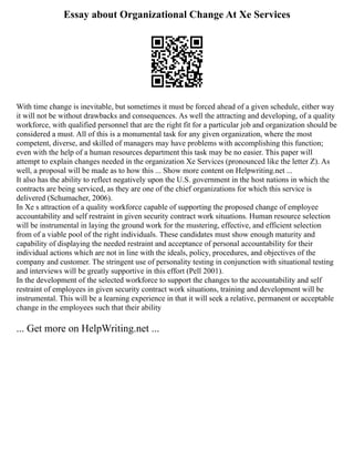 Essay about Organizational Change At Xe Services
With time change is inevitable, but sometimes it must be forced ahead of a given schedule, either way
it will not be without drawbacks and consequences. As well the attracting and developing, of a quality
workforce, with qualified personnel that are the right fit for a particular job and organization should be
considered a must. All of this is a monumental task for any given organization, where the most
competent, diverse, and skilled of managers may have problems with accomplishing this function;
even with the help of a human resources department this task may be no easier. This paper will
attempt to explain changes needed in the organization Xe Services (pronounced like the letter Z). As
well, a proposal will be made as to how this ... Show more content on Helpwriting.net ...
It also has the ability to reflect negatively upon the U.S. government in the host nations in which the
contracts are being serviced, as they are one of the chief organizations for which this service is
delivered (Schumacher, 2006).
In Xe s attraction of a quality workforce capable of supporting the proposed change of employee
accountability and self restraint in given security contract work situations. Human resource selection
will be instrumental in laying the ground work for the mustering, effective, and efficient selection
from of a viable pool of the right individuals. These candidates must show enough maturity and
capability of displaying the needed restraint and acceptance of personal accountability for their
individual actions which are not in line with the ideals, policy, procedures, and objectives of the
company and customer. The stringent use of personality testing in conjunction with situational testing
and interviews will be greatly supportive in this effort (Pell 2001).
In the development of the selected workforce to support the changes to the accountability and self
restraint of employees in given security contract work situations, training and development will be
instrumental. This will be a learning experience in that it will seek a relative, permanent or acceptable
change in the employees such that their ability
... Get more on HelpWriting.net ...
 