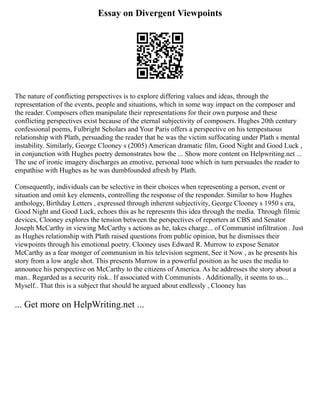 Essay on Divergent Viewpoints
The nature of conflicting perspectives is to explore differing values and ideas, through the
representation of the events, people and situations, which in some way impact on the composer and
the reader. Composers often manipulate their representations for their own purpose and these
conflicting perspectives exist because of the eternal subjectivity of composers. Hughes 20th century
confessional poems, Fulbright Scholars and Your Paris offers a perspective on his tempestuous
relationship with Plath, persuading the reader that he was the victim suffocating under Plath s mental
instability. Similarly, George Clooney s (2005) American dramatic film, Good Night and Good Luck ,
in conjunction with Hughes poetry demonstrates how the ... Show more content on Helpwriting.net ...
The use of ironic imagery discharges an emotive, personal tone which in turn persuades the reader to
empathise with Hughes as he was dumbfounded afresh by Plath.
Consequently, individuals can be selective in their choices when representing a person, event or
situation and omit key elements, controlling the response of the responder. Similar to how Hughes
anthology, Birthday Letters , expressed through inherent subjectivity, George Clooney s 1950 s era,
Good Night and Good Luck, echoes this as he represents this idea through the media. Through filmic
devices, Clooney explores the tension between the perspectives of reporters at CBS and Senator
Joseph McCarthy in viewing McCarthy s actions as he, takes charge... of Communist infiltration . Just
as Hughes relationship with Plath raised questions from public opinion, but he dismisses their
viewpoints through his emotional poetry. Clooney uses Edward R. Murrow to expose Senator
McCarthy as a fear monger of communism in his television segment, See it Now , as he presents his
story from a low angle shot. This presents Murrow in a powerful position as he uses the media to
announce his perspective on McCarthy to the citizens of America. As he addresses the story about a
man.. Regarded as a security risk.. If associated with Communists . Additionally, it seems to us...
Myself.. That this is a subject that should be argued about endlessly , Clooney has
... Get more on HelpWriting.net ...
 
